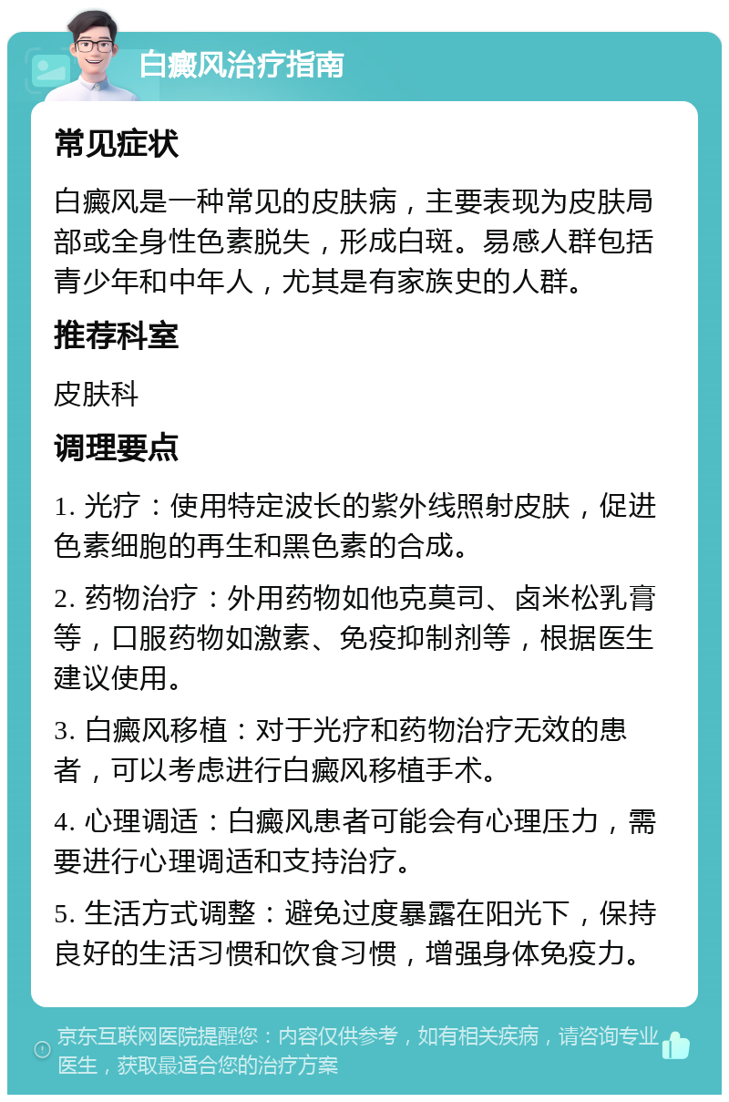 白癜风治疗指南 常见症状 白癜风是一种常见的皮肤病，主要表现为皮肤局部或全身性色素脱失，形成白斑。易感人群包括青少年和中年人，尤其是有家族史的人群。 推荐科室 皮肤科 调理要点 1. 光疗：使用特定波长的紫外线照射皮肤，促进色素细胞的再生和黑色素的合成。 2. 药物治疗：外用药物如他克莫司、卤米松乳膏等，口服药物如激素、免疫抑制剂等，根据医生建议使用。 3. 白癜风移植：对于光疗和药物治疗无效的患者，可以考虑进行白癜风移植手术。 4. 心理调适：白癜风患者可能会有心理压力，需要进行心理调适和支持治疗。 5. 生活方式调整：避免过度暴露在阳光下，保持良好的生活习惯和饮食习惯，增强身体免疫力。