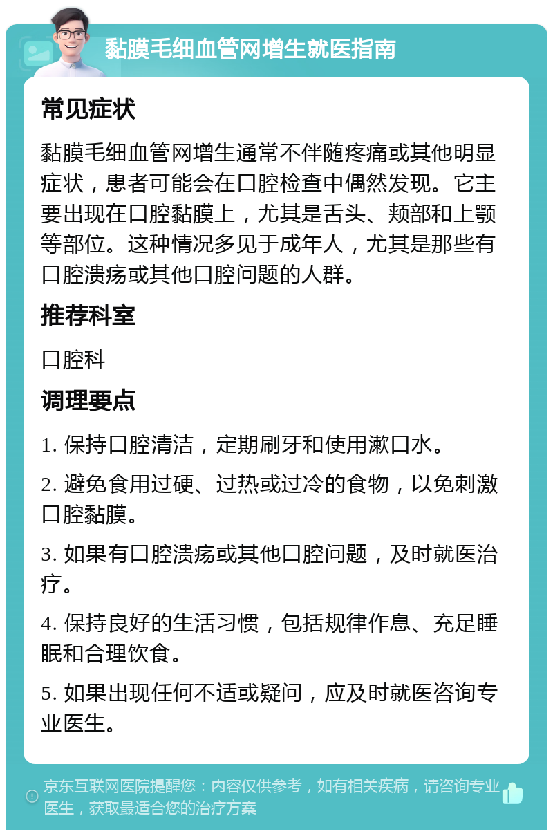 黏膜毛细血管网增生就医指南 常见症状 黏膜毛细血管网增生通常不伴随疼痛或其他明显症状，患者可能会在口腔检查中偶然发现。它主要出现在口腔黏膜上，尤其是舌头、颊部和上颚等部位。这种情况多见于成年人，尤其是那些有口腔溃疡或其他口腔问题的人群。 推荐科室 口腔科 调理要点 1. 保持口腔清洁，定期刷牙和使用漱口水。 2. 避免食用过硬、过热或过冷的食物，以免刺激口腔黏膜。 3. 如果有口腔溃疡或其他口腔问题，及时就医治疗。 4. 保持良好的生活习惯，包括规律作息、充足睡眠和合理饮食。 5. 如果出现任何不适或疑问，应及时就医咨询专业医生。