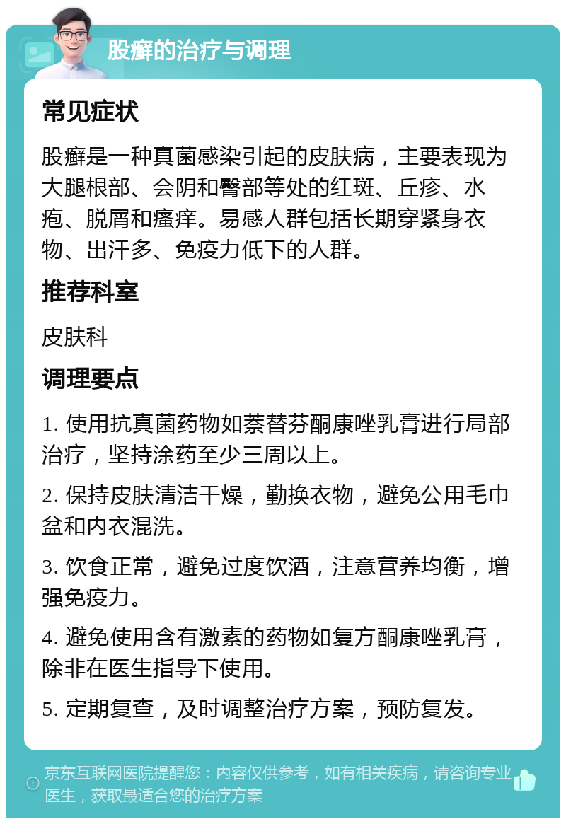 股癣的治疗与调理 常见症状 股癣是一种真菌感染引起的皮肤病，主要表现为大腿根部、会阴和臀部等处的红斑、丘疹、水疱、脱屑和瘙痒。易感人群包括长期穿紧身衣物、出汗多、免疫力低下的人群。 推荐科室 皮肤科 调理要点 1. 使用抗真菌药物如萘替芬酮康唑乳膏进行局部治疗，坚持涂药至少三周以上。 2. 保持皮肤清洁干燥，勤换衣物，避免公用毛巾盆和内衣混洗。 3. 饮食正常，避免过度饮酒，注意营养均衡，增强免疫力。 4. 避免使用含有激素的药物如复方酮康唑乳膏，除非在医生指导下使用。 5. 定期复查，及时调整治疗方案，预防复发。