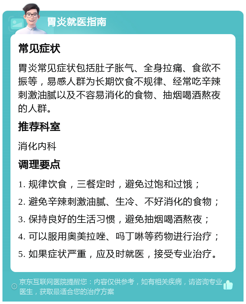 胃炎就医指南 常见症状 胃炎常见症状包括肚子胀气、全身拉痛、食欲不振等，易感人群为长期饮食不规律、经常吃辛辣刺激油腻以及不容易消化的食物、抽烟喝酒熬夜的人群。 推荐科室 消化内科 调理要点 1. 规律饮食，三餐定时，避免过饱和过饿； 2. 避免辛辣刺激油腻、生冷、不好消化的食物； 3. 保持良好的生活习惯，避免抽烟喝酒熬夜； 4. 可以服用奥美拉唑、吗丁啉等药物进行治疗； 5. 如果症状严重，应及时就医，接受专业治疗。