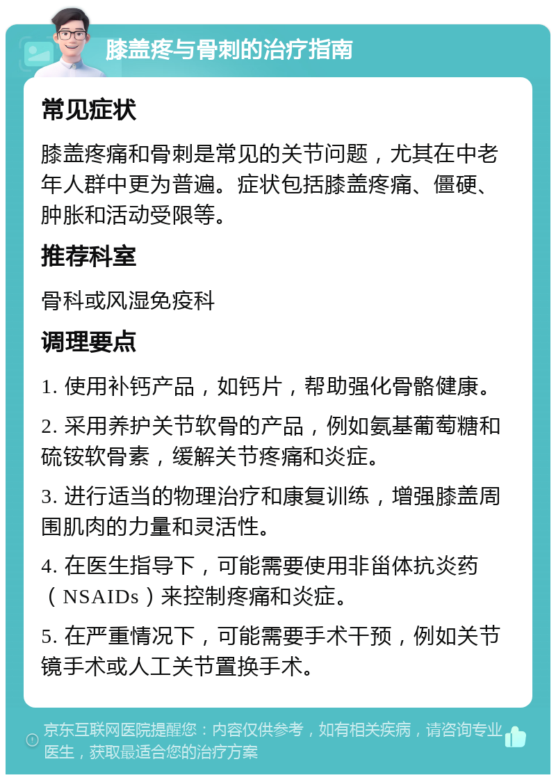 膝盖疼与骨刺的治疗指南 常见症状 膝盖疼痛和骨刺是常见的关节问题，尤其在中老年人群中更为普遍。症状包括膝盖疼痛、僵硬、肿胀和活动受限等。 推荐科室 骨科或风湿免疫科 调理要点 1. 使用补钙产品，如钙片，帮助强化骨骼健康。 2. 采用养护关节软骨的产品，例如氨基葡萄糖和硫铵软骨素，缓解关节疼痛和炎症。 3. 进行适当的物理治疗和康复训练，增强膝盖周围肌肉的力量和灵活性。 4. 在医生指导下，可能需要使用非甾体抗炎药（NSAIDs）来控制疼痛和炎症。 5. 在严重情况下，可能需要手术干预，例如关节镜手术或人工关节置换手术。