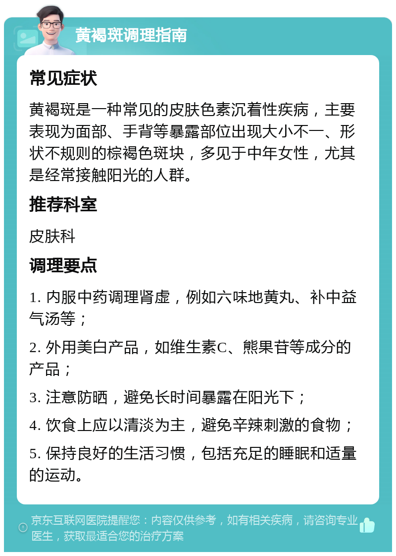 黄褐斑调理指南 常见症状 黄褐斑是一种常见的皮肤色素沉着性疾病，主要表现为面部、手背等暴露部位出现大小不一、形状不规则的棕褐色斑块，多见于中年女性，尤其是经常接触阳光的人群。 推荐科室 皮肤科 调理要点 1. 内服中药调理肾虚，例如六味地黄丸、补中益气汤等； 2. 外用美白产品，如维生素C、熊果苷等成分的产品； 3. 注意防晒，避免长时间暴露在阳光下； 4. 饮食上应以清淡为主，避免辛辣刺激的食物； 5. 保持良好的生活习惯，包括充足的睡眠和适量的运动。