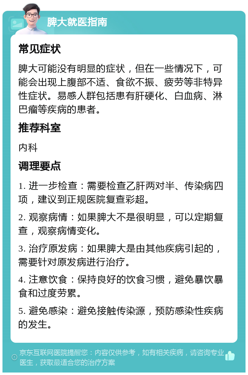 脾大就医指南 常见症状 脾大可能没有明显的症状，但在一些情况下，可能会出现上腹部不适、食欲不振、疲劳等非特异性症状。易感人群包括患有肝硬化、白血病、淋巴瘤等疾病的患者。 推荐科室 内科 调理要点 1. 进一步检查：需要检查乙肝两对半、传染病四项，建议到正规医院复查彩超。 2. 观察病情：如果脾大不是很明显，可以定期复查，观察病情变化。 3. 治疗原发病：如果脾大是由其他疾病引起的，需要针对原发病进行治疗。 4. 注意饮食：保持良好的饮食习惯，避免暴饮暴食和过度劳累。 5. 避免感染：避免接触传染源，预防感染性疾病的发生。