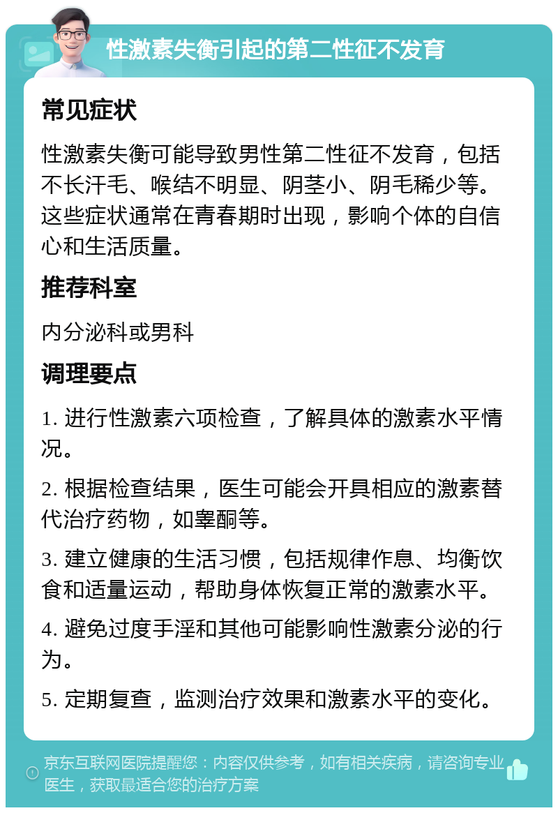 性激素失衡引起的第二性征不发育 常见症状 性激素失衡可能导致男性第二性征不发育，包括不长汗毛、喉结不明显、阴茎小、阴毛稀少等。这些症状通常在青春期时出现，影响个体的自信心和生活质量。 推荐科室 内分泌科或男科 调理要点 1. 进行性激素六项检查，了解具体的激素水平情况。 2. 根据检查结果，医生可能会开具相应的激素替代治疗药物，如睾酮等。 3. 建立健康的生活习惯，包括规律作息、均衡饮食和适量运动，帮助身体恢复正常的激素水平。 4. 避免过度手淫和其他可能影响性激素分泌的行为。 5. 定期复查，监测治疗效果和激素水平的变化。