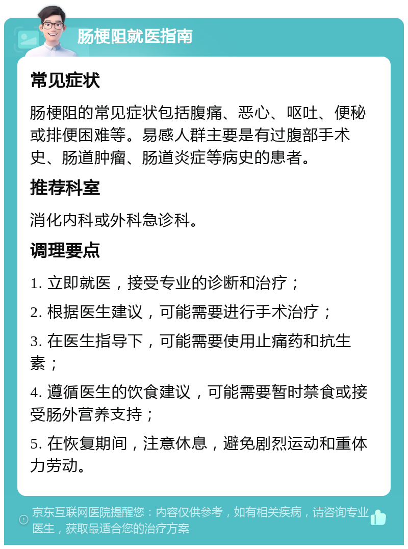 肠梗阻就医指南 常见症状 肠梗阻的常见症状包括腹痛、恶心、呕吐、便秘或排便困难等。易感人群主要是有过腹部手术史、肠道肿瘤、肠道炎症等病史的患者。 推荐科室 消化内科或外科急诊科。 调理要点 1. 立即就医，接受专业的诊断和治疗； 2. 根据医生建议，可能需要进行手术治疗； 3. 在医生指导下，可能需要使用止痛药和抗生素； 4. 遵循医生的饮食建议，可能需要暂时禁食或接受肠外营养支持； 5. 在恢复期间，注意休息，避免剧烈运动和重体力劳动。