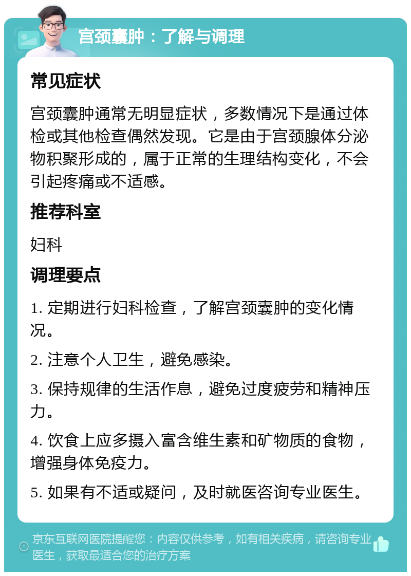 宫颈囊肿：了解与调理 常见症状 宫颈囊肿通常无明显症状，多数情况下是通过体检或其他检查偶然发现。它是由于宫颈腺体分泌物积聚形成的，属于正常的生理结构变化，不会引起疼痛或不适感。 推荐科室 妇科 调理要点 1. 定期进行妇科检查，了解宫颈囊肿的变化情况。 2. 注意个人卫生，避免感染。 3. 保持规律的生活作息，避免过度疲劳和精神压力。 4. 饮食上应多摄入富含维生素和矿物质的食物，增强身体免疫力。 5. 如果有不适或疑问，及时就医咨询专业医生。