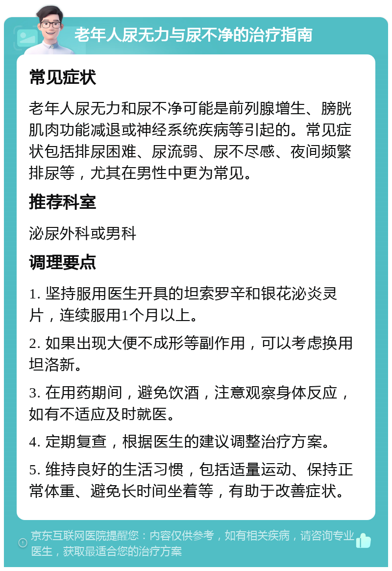 老年人尿无力与尿不净的治疗指南 常见症状 老年人尿无力和尿不净可能是前列腺增生、膀胱肌肉功能减退或神经系统疾病等引起的。常见症状包括排尿困难、尿流弱、尿不尽感、夜间频繁排尿等，尤其在男性中更为常见。 推荐科室 泌尿外科或男科 调理要点 1. 坚持服用医生开具的坦索罗辛和银花泌炎灵片，连续服用1个月以上。 2. 如果出现大便不成形等副作用，可以考虑换用坦洛新。 3. 在用药期间，避免饮酒，注意观察身体反应，如有不适应及时就医。 4. 定期复查，根据医生的建议调整治疗方案。 5. 维持良好的生活习惯，包括适量运动、保持正常体重、避免长时间坐着等，有助于改善症状。