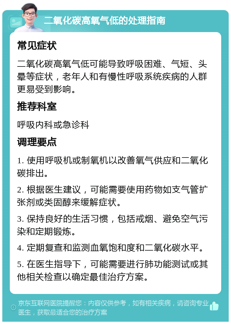 二氧化碳高氧气低的处理指南 常见症状 二氧化碳高氧气低可能导致呼吸困难、气短、头晕等症状，老年人和有慢性呼吸系统疾病的人群更易受到影响。 推荐科室 呼吸内科或急诊科 调理要点 1. 使用呼吸机或制氧机以改善氧气供应和二氧化碳排出。 2. 根据医生建议，可能需要使用药物如支气管扩张剂或类固醇来缓解症状。 3. 保持良好的生活习惯，包括戒烟、避免空气污染和定期锻炼。 4. 定期复查和监测血氧饱和度和二氧化碳水平。 5. 在医生指导下，可能需要进行肺功能测试或其他相关检查以确定最佳治疗方案。