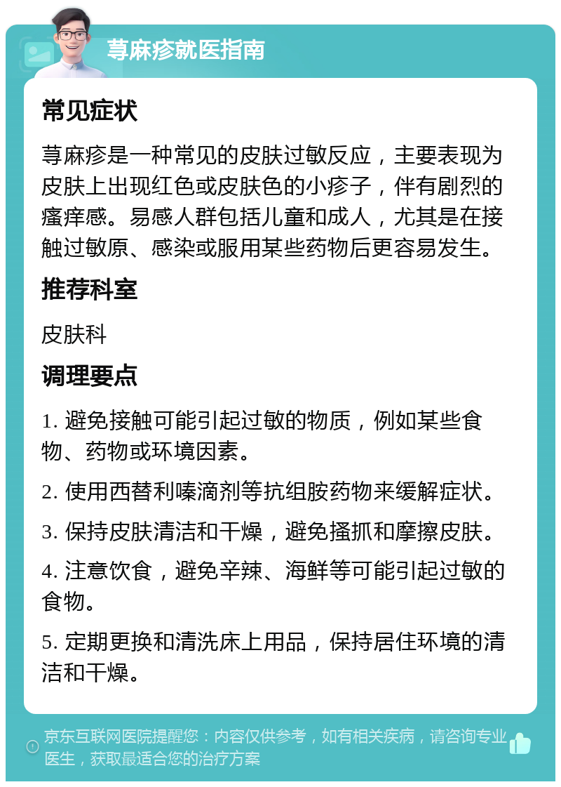 荨麻疹就医指南 常见症状 荨麻疹是一种常见的皮肤过敏反应，主要表现为皮肤上出现红色或皮肤色的小疹子，伴有剧烈的瘙痒感。易感人群包括儿童和成人，尤其是在接触过敏原、感染或服用某些药物后更容易发生。 推荐科室 皮肤科 调理要点 1. 避免接触可能引起过敏的物质，例如某些食物、药物或环境因素。 2. 使用西替利嗪滴剂等抗组胺药物来缓解症状。 3. 保持皮肤清洁和干燥，避免搔抓和摩擦皮肤。 4. 注意饮食，避免辛辣、海鲜等可能引起过敏的食物。 5. 定期更换和清洗床上用品，保持居住环境的清洁和干燥。