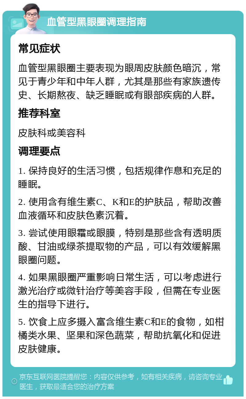 血管型黑眼圈调理指南 常见症状 血管型黑眼圈主要表现为眼周皮肤颜色暗沉，常见于青少年和中年人群，尤其是那些有家族遗传史、长期熬夜、缺乏睡眠或有眼部疾病的人群。 推荐科室 皮肤科或美容科 调理要点 1. 保持良好的生活习惯，包括规律作息和充足的睡眠。 2. 使用含有维生素C、K和E的护肤品，帮助改善血液循环和皮肤色素沉着。 3. 尝试使用眼霜或眼膜，特别是那些含有透明质酸、甘油或绿茶提取物的产品，可以有效缓解黑眼圈问题。 4. 如果黑眼圈严重影响日常生活，可以考虑进行激光治疗或微针治疗等美容手段，但需在专业医生的指导下进行。 5. 饮食上应多摄入富含维生素C和E的食物，如柑橘类水果、坚果和深色蔬菜，帮助抗氧化和促进皮肤健康。