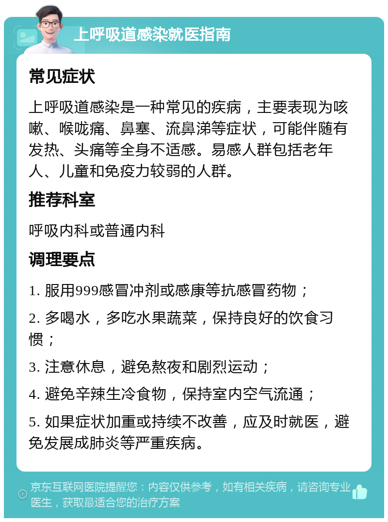 上呼吸道感染就医指南 常见症状 上呼吸道感染是一种常见的疾病，主要表现为咳嗽、喉咙痛、鼻塞、流鼻涕等症状，可能伴随有发热、头痛等全身不适感。易感人群包括老年人、儿童和免疫力较弱的人群。 推荐科室 呼吸内科或普通内科 调理要点 1. 服用999感冒冲剂或感康等抗感冒药物； 2. 多喝水，多吃水果蔬菜，保持良好的饮食习惯； 3. 注意休息，避免熬夜和剧烈运动； 4. 避免辛辣生冷食物，保持室内空气流通； 5. 如果症状加重或持续不改善，应及时就医，避免发展成肺炎等严重疾病。