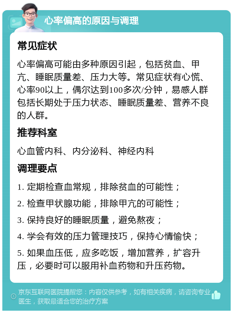 心率偏高的原因与调理 常见症状 心率偏高可能由多种原因引起，包括贫血、甲亢、睡眠质量差、压力大等。常见症状有心慌、心率90以上，偶尔达到100多次/分钟，易感人群包括长期处于压力状态、睡眠质量差、营养不良的人群。 推荐科室 心血管内科、内分泌科、神经内科 调理要点 1. 定期检查血常规，排除贫血的可能性； 2. 检查甲状腺功能，排除甲亢的可能性； 3. 保持良好的睡眠质量，避免熬夜； 4. 学会有效的压力管理技巧，保持心情愉快； 5. 如果血压低，应多吃饭，增加营养，扩容升压，必要时可以服用补血药物和升压药物。