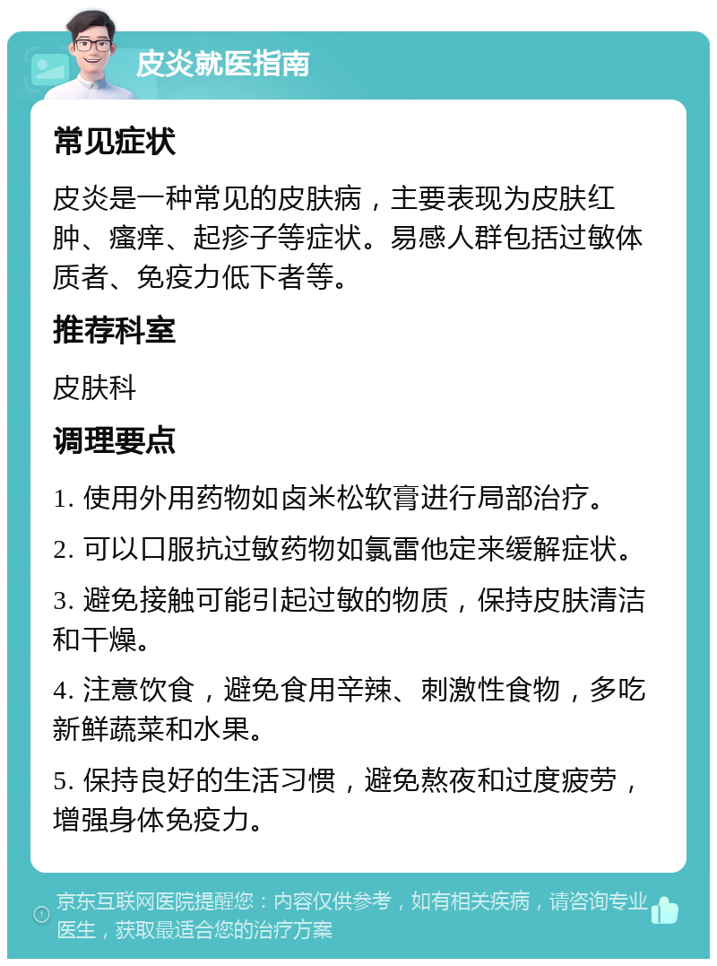 皮炎就医指南 常见症状 皮炎是一种常见的皮肤病，主要表现为皮肤红肿、瘙痒、起疹子等症状。易感人群包括过敏体质者、免疫力低下者等。 推荐科室 皮肤科 调理要点 1. 使用外用药物如卤米松软膏进行局部治疗。 2. 可以口服抗过敏药物如氯雷他定来缓解症状。 3. 避免接触可能引起过敏的物质，保持皮肤清洁和干燥。 4. 注意饮食，避免食用辛辣、刺激性食物，多吃新鲜蔬菜和水果。 5. 保持良好的生活习惯，避免熬夜和过度疲劳，增强身体免疫力。