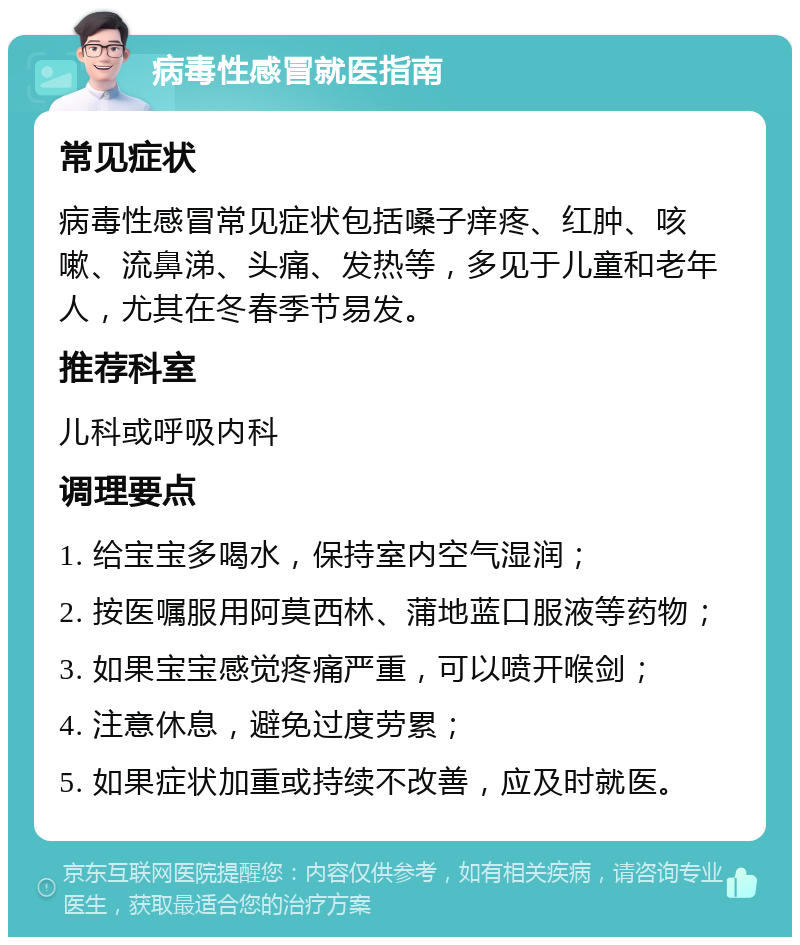 病毒性感冒就医指南 常见症状 病毒性感冒常见症状包括嗓子痒疼、红肿、咳嗽、流鼻涕、头痛、发热等，多见于儿童和老年人，尤其在冬春季节易发。 推荐科室 儿科或呼吸内科 调理要点 1. 给宝宝多喝水，保持室内空气湿润； 2. 按医嘱服用阿莫西林、蒲地蓝口服液等药物； 3. 如果宝宝感觉疼痛严重，可以喷开喉剑； 4. 注意休息，避免过度劳累； 5. 如果症状加重或持续不改善，应及时就医。