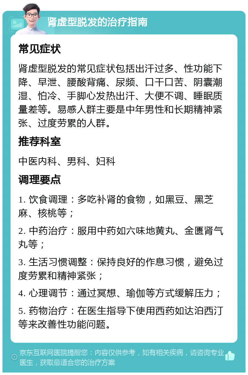 肾虚型脱发的治疗指南 常见症状 肾虚型脱发的常见症状包括出汗过多、性功能下降、早泄、腰酸背痛、尿频、口干口苦、阴囊潮湿、怕冷、手脚心发热出汗、大便不调、睡眠质量差等。易感人群主要是中年男性和长期精神紧张、过度劳累的人群。 推荐科室 中医内科、男科、妇科 调理要点 1. 饮食调理：多吃补肾的食物，如黑豆、黑芝麻、核桃等； 2. 中药治疗：服用中药如六味地黄丸、金匮肾气丸等； 3. 生活习惯调整：保持良好的作息习惯，避免过度劳累和精神紧张； 4. 心理调节：通过冥想、瑜伽等方式缓解压力； 5. 药物治疗：在医生指导下使用西药如达泊西汀等来改善性功能问题。