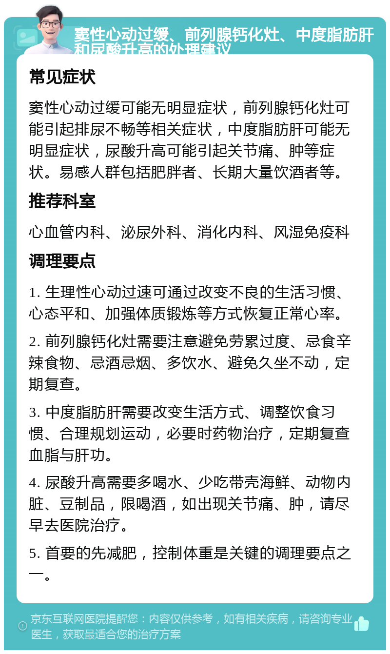 窦性心动过缓、前列腺钙化灶、中度脂肪肝和尿酸升高的处理建议 常见症状 窦性心动过缓可能无明显症状，前列腺钙化灶可能引起排尿不畅等相关症状，中度脂肪肝可能无明显症状，尿酸升高可能引起关节痛、肿等症状。易感人群包括肥胖者、长期大量饮酒者等。 推荐科室 心血管内科、泌尿外科、消化内科、风湿免疫科 调理要点 1. 生理性心动过速可通过改变不良的生活习惯、心态平和、加强体质锻炼等方式恢复正常心率。 2. 前列腺钙化灶需要注意避免劳累过度、忌食辛辣食物、忌酒忌烟、多饮水、避免久坐不动，定期复查。 3. 中度脂肪肝需要改变生活方式、调整饮食习惯、合理规划运动，必要时药物治疗，定期复查血脂与肝功。 4. 尿酸升高需要多喝水、少吃带壳海鲜、动物内脏、豆制品，限喝酒，如出现关节痛、肿，请尽早去医院治疗。 5. 首要的先减肥，控制体重是关键的调理要点之一。