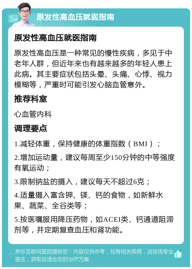 原发性高血压就医指南 原发性高血压就医指南 原发性高血压是一种常见的慢性疾病，多见于中老年人群，但近年来也有越来越多的年轻人患上此病。其主要症状包括头晕、头痛、心悸、视力模糊等，严重时可能引发心脑血管意外。 推荐科室 心血管内科 调理要点 1.减轻体重，保持健康的体重指数（BMI）； 2.增加运动量，建议每周至少150分钟的中等强度有氧运动； 3.限制钠盐的摄入，建议每天不超过6克； 4.适量摄入富含钾、镁、钙的食物，如新鲜水果、蔬菜、全谷类等； 5.按医嘱服用降压药物，如ACEI类、钙通道阻滞剂等，并定期复查血压和肾功能。