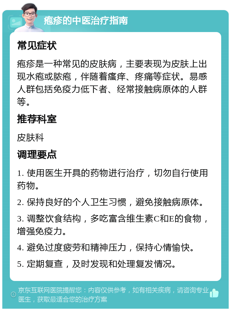 疱疹的中医治疗指南 常见症状 疱疹是一种常见的皮肤病，主要表现为皮肤上出现水疱或脓疱，伴随着瘙痒、疼痛等症状。易感人群包括免疫力低下者、经常接触病原体的人群等。 推荐科室 皮肤科 调理要点 1. 使用医生开具的药物进行治疗，切勿自行使用药物。 2. 保持良好的个人卫生习惯，避免接触病原体。 3. 调整饮食结构，多吃富含维生素C和E的食物，增强免疫力。 4. 避免过度疲劳和精神压力，保持心情愉快。 5. 定期复查，及时发现和处理复发情况。