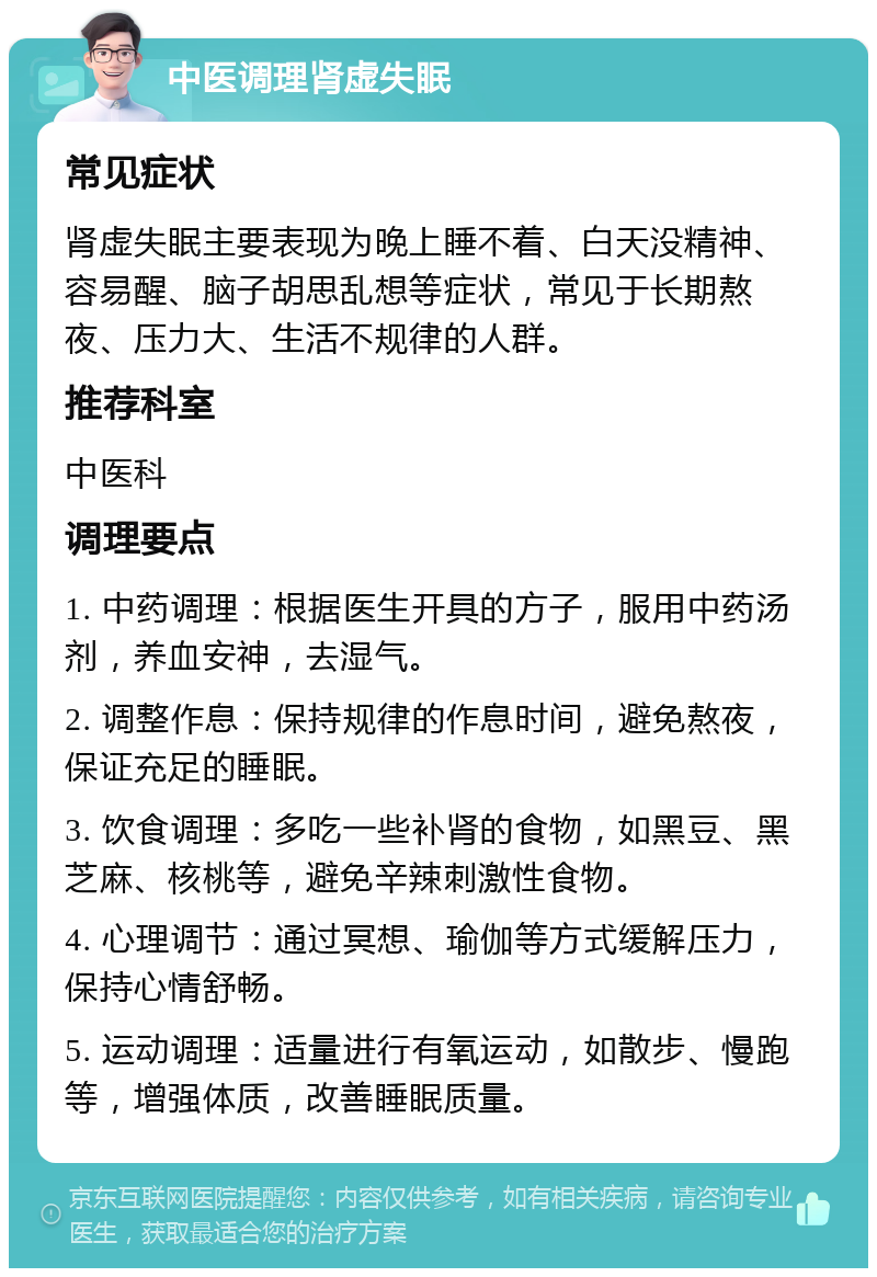 中医调理肾虚失眠 常见症状 肾虚失眠主要表现为晚上睡不着、白天没精神、容易醒、脑子胡思乱想等症状，常见于长期熬夜、压力大、生活不规律的人群。 推荐科室 中医科 调理要点 1. 中药调理：根据医生开具的方子，服用中药汤剂，养血安神，去湿气。 2. 调整作息：保持规律的作息时间，避免熬夜，保证充足的睡眠。 3. 饮食调理：多吃一些补肾的食物，如黑豆、黑芝麻、核桃等，避免辛辣刺激性食物。 4. 心理调节：通过冥想、瑜伽等方式缓解压力，保持心情舒畅。 5. 运动调理：适量进行有氧运动，如散步、慢跑等，增强体质，改善睡眠质量。