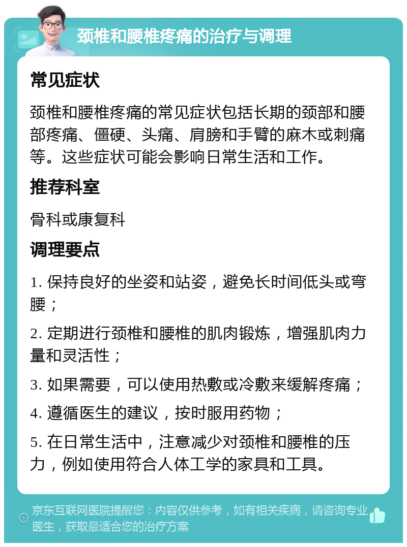 颈椎和腰椎疼痛的治疗与调理 常见症状 颈椎和腰椎疼痛的常见症状包括长期的颈部和腰部疼痛、僵硬、头痛、肩膀和手臂的麻木或刺痛等。这些症状可能会影响日常生活和工作。 推荐科室 骨科或康复科 调理要点 1. 保持良好的坐姿和站姿，避免长时间低头或弯腰； 2. 定期进行颈椎和腰椎的肌肉锻炼，增强肌肉力量和灵活性； 3. 如果需要，可以使用热敷或冷敷来缓解疼痛； 4. 遵循医生的建议，按时服用药物； 5. 在日常生活中，注意减少对颈椎和腰椎的压力，例如使用符合人体工学的家具和工具。