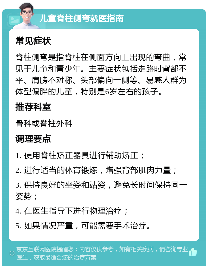 儿童脊柱侧弯就医指南 常见症状 脊柱侧弯是指脊柱在侧面方向上出现的弯曲，常见于儿童和青少年。主要症状包括走路时背部不平、肩膀不对称、头部偏向一侧等。易感人群为体型偏胖的儿童，特别是6岁左右的孩子。 推荐科室 骨科或脊柱外科 调理要点 1. 使用脊柱矫正器具进行辅助矫正； 2. 进行适当的体育锻炼，增强背部肌肉力量； 3. 保持良好的坐姿和站姿，避免长时间保持同一姿势； 4. 在医生指导下进行物理治疗； 5. 如果情况严重，可能需要手术治疗。