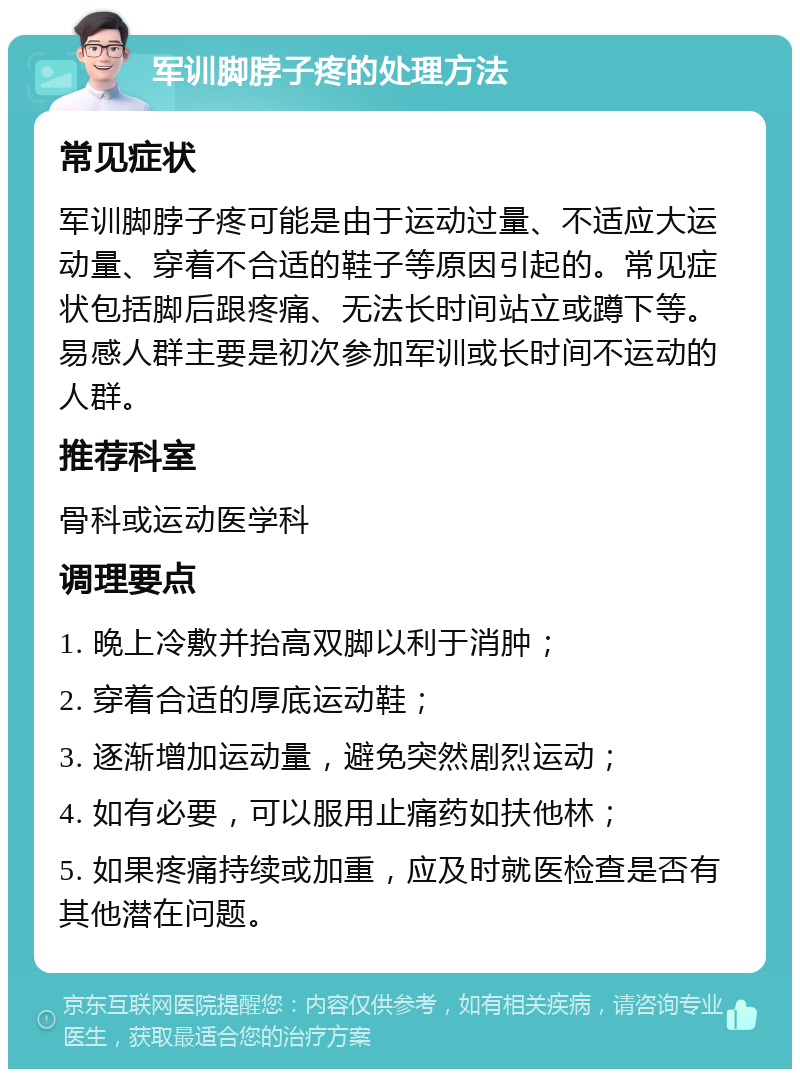 军训脚脖子疼的处理方法 常见症状 军训脚脖子疼可能是由于运动过量、不适应大运动量、穿着不合适的鞋子等原因引起的。常见症状包括脚后跟疼痛、无法长时间站立或蹲下等。易感人群主要是初次参加军训或长时间不运动的人群。 推荐科室 骨科或运动医学科 调理要点 1. 晚上冷敷并抬高双脚以利于消肿； 2. 穿着合适的厚底运动鞋； 3. 逐渐增加运动量，避免突然剧烈运动； 4. 如有必要，可以服用止痛药如扶他林； 5. 如果疼痛持续或加重，应及时就医检查是否有其他潜在问题。