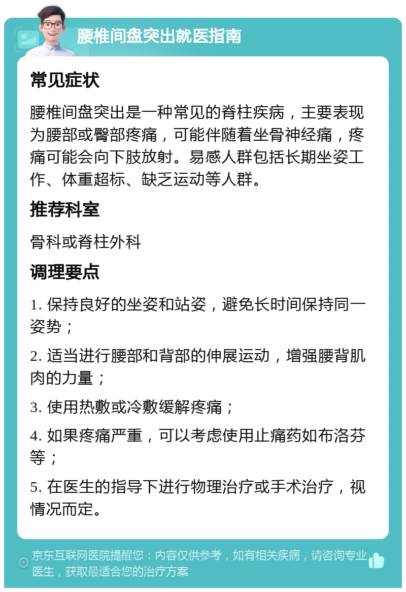 腰椎间盘突出就医指南 常见症状 腰椎间盘突出是一种常见的脊柱疾病，主要表现为腰部或臀部疼痛，可能伴随着坐骨神经痛，疼痛可能会向下肢放射。易感人群包括长期坐姿工作、体重超标、缺乏运动等人群。 推荐科室 骨科或脊柱外科 调理要点 1. 保持良好的坐姿和站姿，避免长时间保持同一姿势； 2. 适当进行腰部和背部的伸展运动，增强腰背肌肉的力量； 3. 使用热敷或冷敷缓解疼痛； 4. 如果疼痛严重，可以考虑使用止痛药如布洛芬等； 5. 在医生的指导下进行物理治疗或手术治疗，视情况而定。