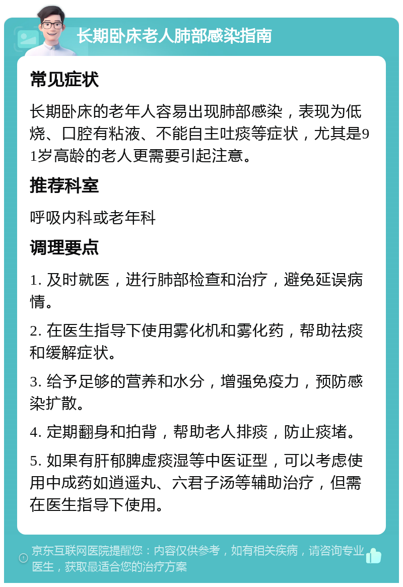 长期卧床老人肺部感染指南 常见症状 长期卧床的老年人容易出现肺部感染，表现为低烧、口腔有粘液、不能自主吐痰等症状，尤其是91岁高龄的老人更需要引起注意。 推荐科室 呼吸内科或老年科 调理要点 1. 及时就医，进行肺部检查和治疗，避免延误病情。 2. 在医生指导下使用雾化机和雾化药，帮助祛痰和缓解症状。 3. 给予足够的营养和水分，增强免疫力，预防感染扩散。 4. 定期翻身和拍背，帮助老人排痰，防止痰堵。 5. 如果有肝郁脾虚痰湿等中医证型，可以考虑使用中成药如逍遥丸、六君子汤等辅助治疗，但需在医生指导下使用。