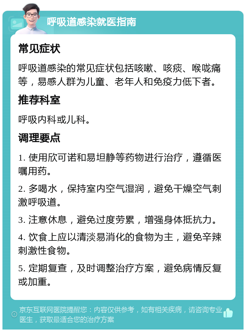 呼吸道感染就医指南 常见症状 呼吸道感染的常见症状包括咳嗽、咳痰、喉咙痛等，易感人群为儿童、老年人和免疫力低下者。 推荐科室 呼吸内科或儿科。 调理要点 1. 使用欣可诺和易坦静等药物进行治疗，遵循医嘱用药。 2. 多喝水，保持室内空气湿润，避免干燥空气刺激呼吸道。 3. 注意休息，避免过度劳累，增强身体抵抗力。 4. 饮食上应以清淡易消化的食物为主，避免辛辣刺激性食物。 5. 定期复查，及时调整治疗方案，避免病情反复或加重。