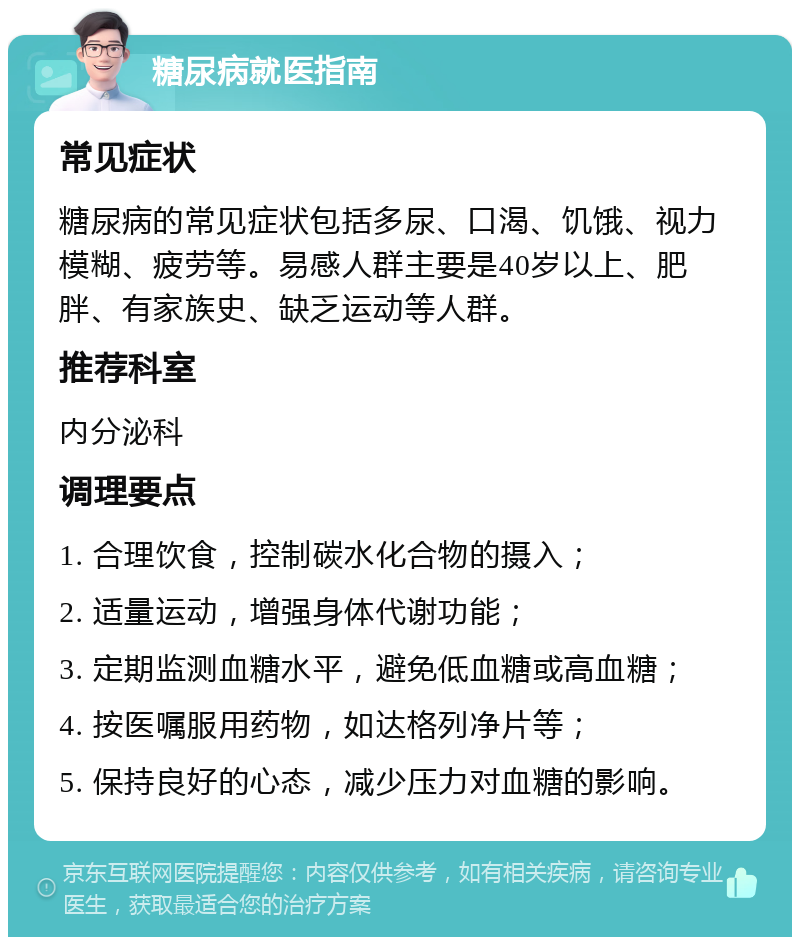 糖尿病就医指南 常见症状 糖尿病的常见症状包括多尿、口渴、饥饿、视力模糊、疲劳等。易感人群主要是40岁以上、肥胖、有家族史、缺乏运动等人群。 推荐科室 内分泌科 调理要点 1. 合理饮食，控制碳水化合物的摄入； 2. 适量运动，增强身体代谢功能； 3. 定期监测血糖水平，避免低血糖或高血糖； 4. 按医嘱服用药物，如达格列净片等； 5. 保持良好的心态，减少压力对血糖的影响。