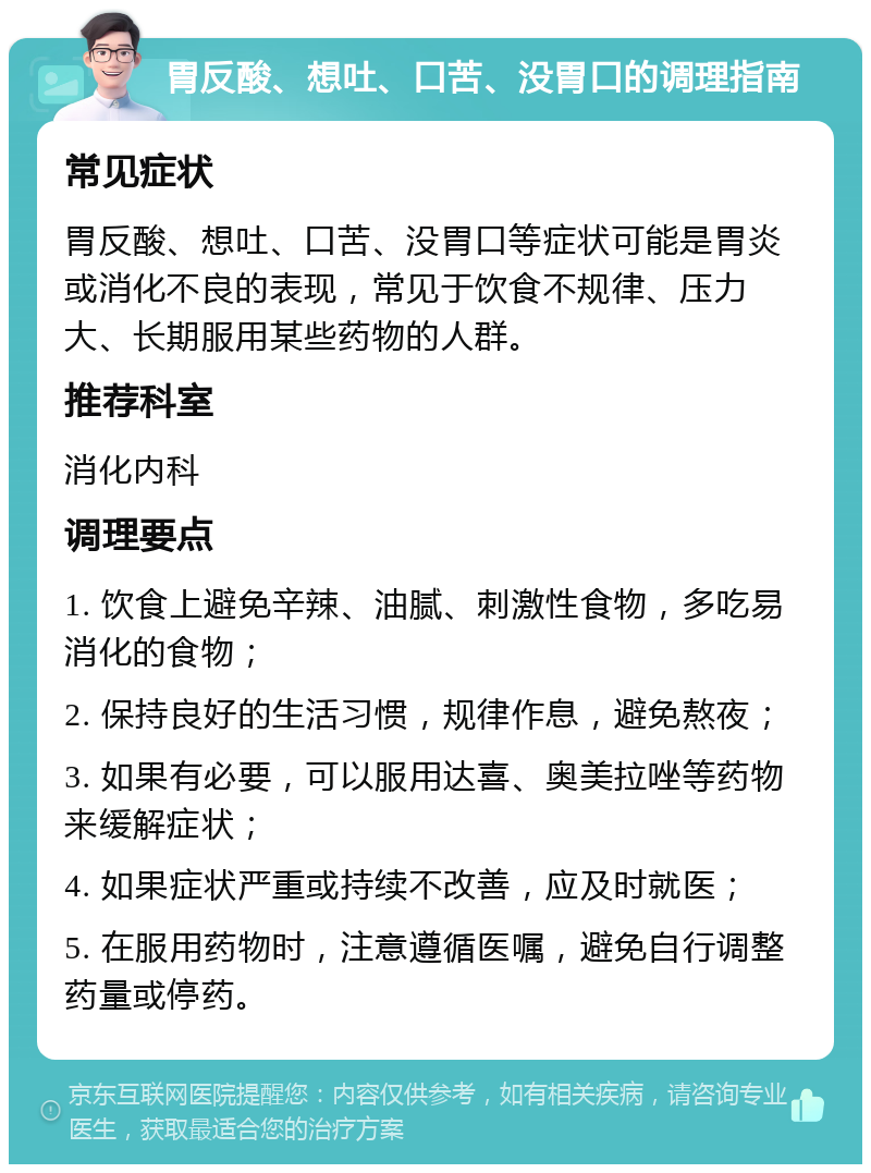 胃反酸、想吐、口苦、没胃口的调理指南 常见症状 胃反酸、想吐、口苦、没胃口等症状可能是胃炎或消化不良的表现，常见于饮食不规律、压力大、长期服用某些药物的人群。 推荐科室 消化内科 调理要点 1. 饮食上避免辛辣、油腻、刺激性食物，多吃易消化的食物； 2. 保持良好的生活习惯，规律作息，避免熬夜； 3. 如果有必要，可以服用达喜、奥美拉唑等药物来缓解症状； 4. 如果症状严重或持续不改善，应及时就医； 5. 在服用药物时，注意遵循医嘱，避免自行调整药量或停药。