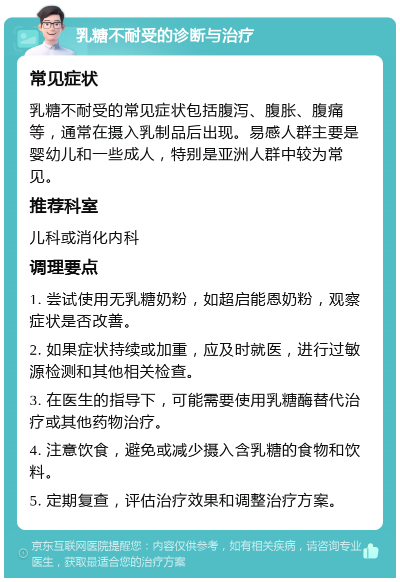 乳糖不耐受的诊断与治疗 常见症状 乳糖不耐受的常见症状包括腹泻、腹胀、腹痛等，通常在摄入乳制品后出现。易感人群主要是婴幼儿和一些成人，特别是亚洲人群中较为常见。 推荐科室 儿科或消化内科 调理要点 1. 尝试使用无乳糖奶粉，如超启能恩奶粉，观察症状是否改善。 2. 如果症状持续或加重，应及时就医，进行过敏源检测和其他相关检查。 3. 在医生的指导下，可能需要使用乳糖酶替代治疗或其他药物治疗。 4. 注意饮食，避免或减少摄入含乳糖的食物和饮料。 5. 定期复查，评估治疗效果和调整治疗方案。