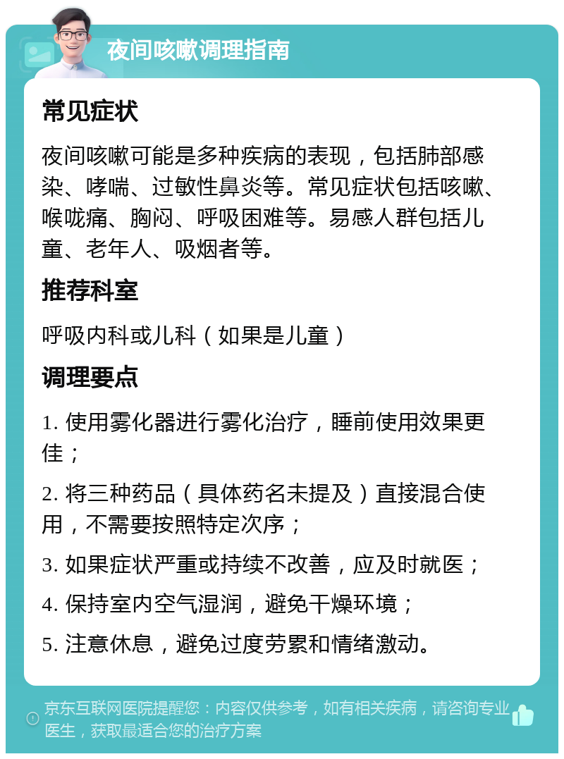 夜间咳嗽调理指南 常见症状 夜间咳嗽可能是多种疾病的表现，包括肺部感染、哮喘、过敏性鼻炎等。常见症状包括咳嗽、喉咙痛、胸闷、呼吸困难等。易感人群包括儿童、老年人、吸烟者等。 推荐科室 呼吸内科或儿科（如果是儿童） 调理要点 1. 使用雾化器进行雾化治疗，睡前使用效果更佳； 2. 将三种药品（具体药名未提及）直接混合使用，不需要按照特定次序； 3. 如果症状严重或持续不改善，应及时就医； 4. 保持室内空气湿润，避免干燥环境； 5. 注意休息，避免过度劳累和情绪激动。