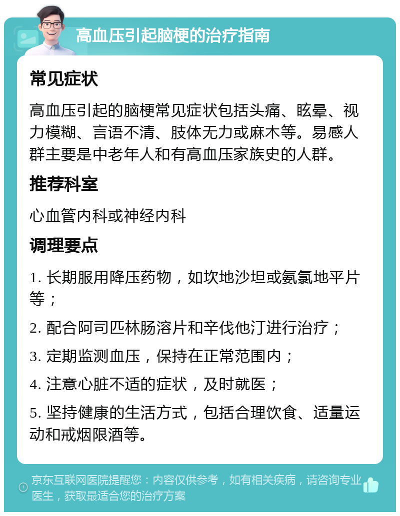 高血压引起脑梗的治疗指南 常见症状 高血压引起的脑梗常见症状包括头痛、眩晕、视力模糊、言语不清、肢体无力或麻木等。易感人群主要是中老年人和有高血压家族史的人群。 推荐科室 心血管内科或神经内科 调理要点 1. 长期服用降压药物，如坎地沙坦或氨氯地平片等； 2. 配合阿司匹林肠溶片和辛伐他汀进行治疗； 3. 定期监测血压，保持在正常范围内； 4. 注意心脏不适的症状，及时就医； 5. 坚持健康的生活方式，包括合理饮食、适量运动和戒烟限酒等。