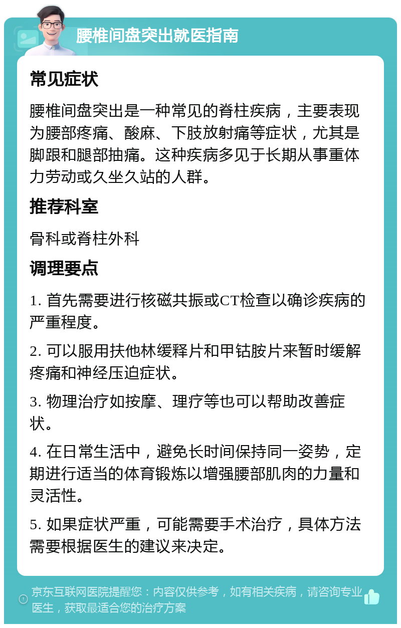 腰椎间盘突出就医指南 常见症状 腰椎间盘突出是一种常见的脊柱疾病，主要表现为腰部疼痛、酸麻、下肢放射痛等症状，尤其是脚跟和腿部抽痛。这种疾病多见于长期从事重体力劳动或久坐久站的人群。 推荐科室 骨科或脊柱外科 调理要点 1. 首先需要进行核磁共振或CT检查以确诊疾病的严重程度。 2. 可以服用扶他林缓释片和甲钴胺片来暂时缓解疼痛和神经压迫症状。 3. 物理治疗如按摩、理疗等也可以帮助改善症状。 4. 在日常生活中，避免长时间保持同一姿势，定期进行适当的体育锻炼以增强腰部肌肉的力量和灵活性。 5. 如果症状严重，可能需要手术治疗，具体方法需要根据医生的建议来决定。