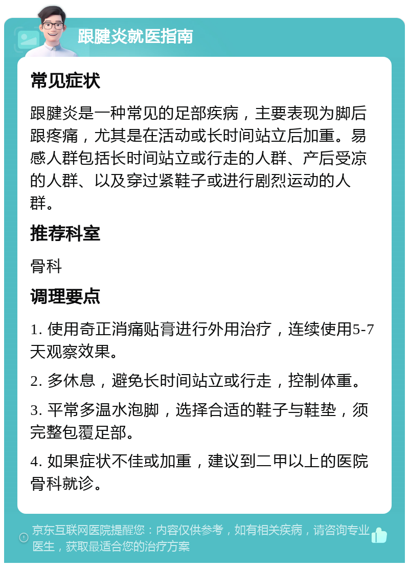 跟腱炎就医指南 常见症状 跟腱炎是一种常见的足部疾病，主要表现为脚后跟疼痛，尤其是在活动或长时间站立后加重。易感人群包括长时间站立或行走的人群、产后受凉的人群、以及穿过紧鞋子或进行剧烈运动的人群。 推荐科室 骨科 调理要点 1. 使用奇正消痛贴膏进行外用治疗，连续使用5-7天观察效果。 2. 多休息，避免长时间站立或行走，控制体重。 3. 平常多温水泡脚，选择合适的鞋子与鞋垫，须完整包覆足部。 4. 如果症状不佳或加重，建议到二甲以上的医院骨科就诊。