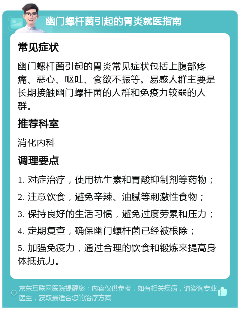 幽门螺杆菌引起的胃炎就医指南 常见症状 幽门螺杆菌引起的胃炎常见症状包括上腹部疼痛、恶心、呕吐、食欲不振等。易感人群主要是长期接触幽门螺杆菌的人群和免疫力较弱的人群。 推荐科室 消化内科 调理要点 1. 对症治疗，使用抗生素和胃酸抑制剂等药物； 2. 注意饮食，避免辛辣、油腻等刺激性食物； 3. 保持良好的生活习惯，避免过度劳累和压力； 4. 定期复查，确保幽门螺杆菌已经被根除； 5. 加强免疫力，通过合理的饮食和锻炼来提高身体抵抗力。