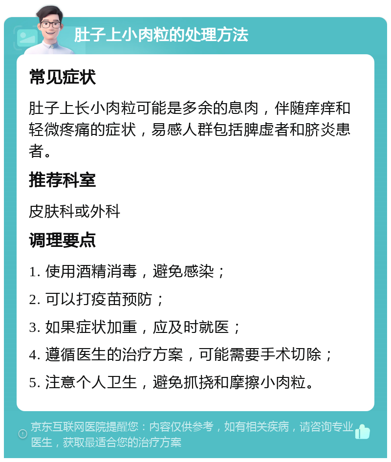 肚子上小肉粒的处理方法 常见症状 肚子上长小肉粒可能是多余的息肉，伴随痒痒和轻微疼痛的症状，易感人群包括脾虚者和脐炎患者。 推荐科室 皮肤科或外科 调理要点 1. 使用酒精消毒，避免感染； 2. 可以打疫苗预防； 3. 如果症状加重，应及时就医； 4. 遵循医生的治疗方案，可能需要手术切除； 5. 注意个人卫生，避免抓挠和摩擦小肉粒。