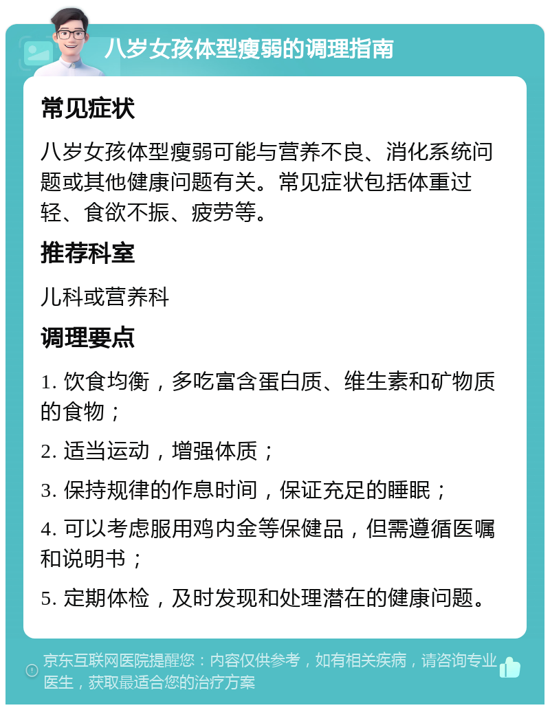 八岁女孩体型瘦弱的调理指南 常见症状 八岁女孩体型瘦弱可能与营养不良、消化系统问题或其他健康问题有关。常见症状包括体重过轻、食欲不振、疲劳等。 推荐科室 儿科或营养科 调理要点 1. 饮食均衡，多吃富含蛋白质、维生素和矿物质的食物； 2. 适当运动，增强体质； 3. 保持规律的作息时间，保证充足的睡眠； 4. 可以考虑服用鸡内金等保健品，但需遵循医嘱和说明书； 5. 定期体检，及时发现和处理潜在的健康问题。