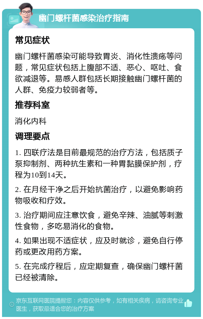 幽门螺杆菌感染治疗指南 常见症状 幽门螺杆菌感染可能导致胃炎、消化性溃疡等问题，常见症状包括上腹部不适、恶心、呕吐、食欲减退等。易感人群包括长期接触幽门螺杆菌的人群、免疫力较弱者等。 推荐科室 消化内科 调理要点 1. 四联疗法是目前最规范的治疗方法，包括质子泵抑制剂、两种抗生素和一种胃黏膜保护剂，疗程为10到14天。 2. 在月经干净之后开始抗菌治疗，以避免影响药物吸收和疗效。 3. 治疗期间应注意饮食，避免辛辣、油腻等刺激性食物，多吃易消化的食物。 4. 如果出现不适症状，应及时就诊，避免自行停药或更改用药方案。 5. 在完成疗程后，应定期复查，确保幽门螺杆菌已经被清除。