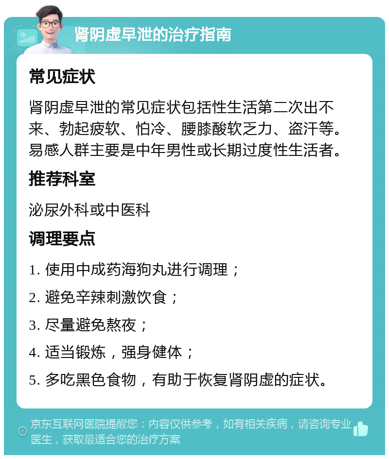 肾阴虚早泄的治疗指南 常见症状 肾阴虚早泄的常见症状包括性生活第二次出不来、勃起疲软、怕冷、腰膝酸软乏力、盗汗等。易感人群主要是中年男性或长期过度性生活者。 推荐科室 泌尿外科或中医科 调理要点 1. 使用中成药海狗丸进行调理； 2. 避免辛辣刺激饮食； 3. 尽量避免熬夜； 4. 适当锻炼，强身健体； 5. 多吃黑色食物，有助于恢复肾阴虚的症状。