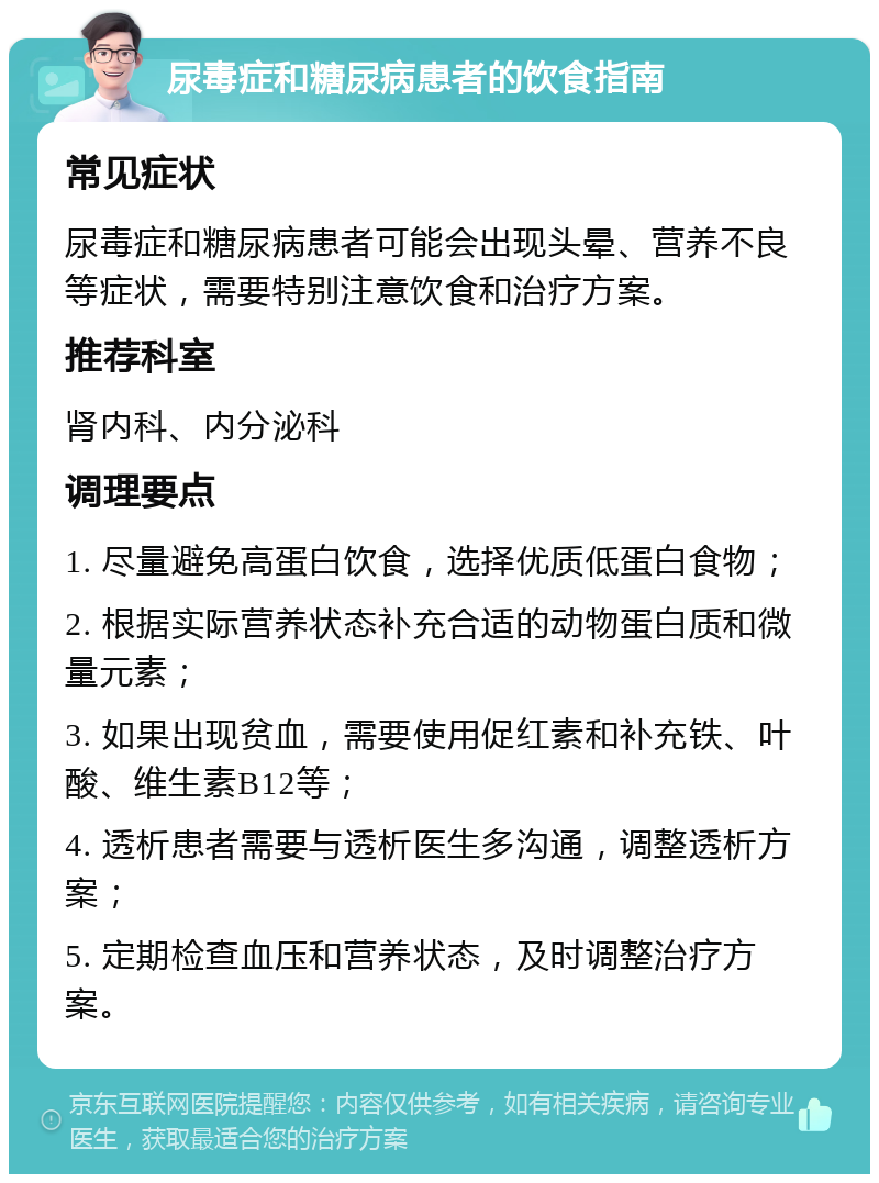 尿毒症和糖尿病患者的饮食指南 常见症状 尿毒症和糖尿病患者可能会出现头晕、营养不良等症状，需要特别注意饮食和治疗方案。 推荐科室 肾内科、内分泌科 调理要点 1. 尽量避免高蛋白饮食，选择优质低蛋白食物； 2. 根据实际营养状态补充合适的动物蛋白质和微量元素； 3. 如果出现贫血，需要使用促红素和补充铁、叶酸、维生素B12等； 4. 透析患者需要与透析医生多沟通，调整透析方案； 5. 定期检查血压和营养状态，及时调整治疗方案。