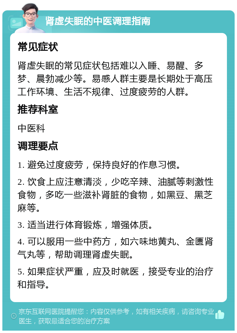 肾虚失眠的中医调理指南 常见症状 肾虚失眠的常见症状包括难以入睡、易醒、多梦、晨勃减少等。易感人群主要是长期处于高压工作环境、生活不规律、过度疲劳的人群。 推荐科室 中医科 调理要点 1. 避免过度疲劳，保持良好的作息习惯。 2. 饮食上应注意清淡，少吃辛辣、油腻等刺激性食物，多吃一些滋补肾脏的食物，如黑豆、黑芝麻等。 3. 适当进行体育锻炼，增强体质。 4. 可以服用一些中药方，如六味地黄丸、金匮肾气丸等，帮助调理肾虚失眠。 5. 如果症状严重，应及时就医，接受专业的治疗和指导。