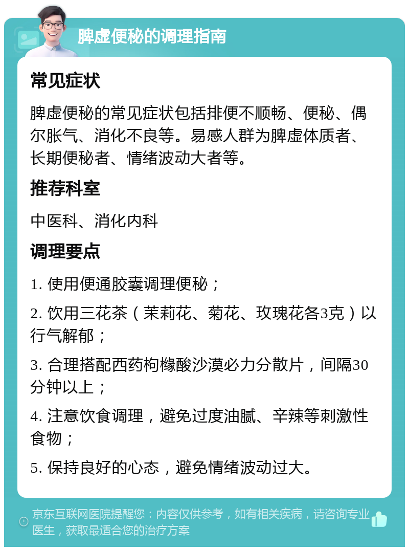 脾虚便秘的调理指南 常见症状 脾虚便秘的常见症状包括排便不顺畅、便秘、偶尔胀气、消化不良等。易感人群为脾虚体质者、长期便秘者、情绪波动大者等。 推荐科室 中医科、消化内科 调理要点 1. 使用便通胶囊调理便秘； 2. 饮用三花茶（茉莉花、菊花、玫瑰花各3克）以行气解郁； 3. 合理搭配西药枸橼酸沙漠必力分散片，间隔30分钟以上； 4. 注意饮食调理，避免过度油腻、辛辣等刺激性食物； 5. 保持良好的心态，避免情绪波动过大。