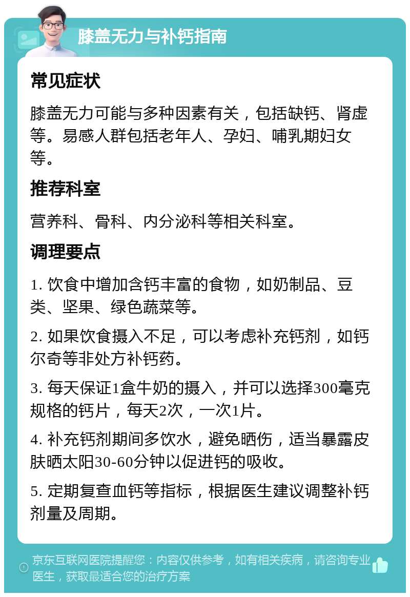 膝盖无力与补钙指南 常见症状 膝盖无力可能与多种因素有关，包括缺钙、肾虚等。易感人群包括老年人、孕妇、哺乳期妇女等。 推荐科室 营养科、骨科、内分泌科等相关科室。 调理要点 1. 饮食中增加含钙丰富的食物，如奶制品、豆类、坚果、绿色蔬菜等。 2. 如果饮食摄入不足，可以考虑补充钙剂，如钙尔奇等非处方补钙药。 3. 每天保证1盒牛奶的摄入，并可以选择300毫克规格的钙片，每天2次，一次1片。 4. 补充钙剂期间多饮水，避免晒伤，适当暴露皮肤晒太阳30-60分钟以促进钙的吸收。 5. 定期复查血钙等指标，根据医生建议调整补钙剂量及周期。