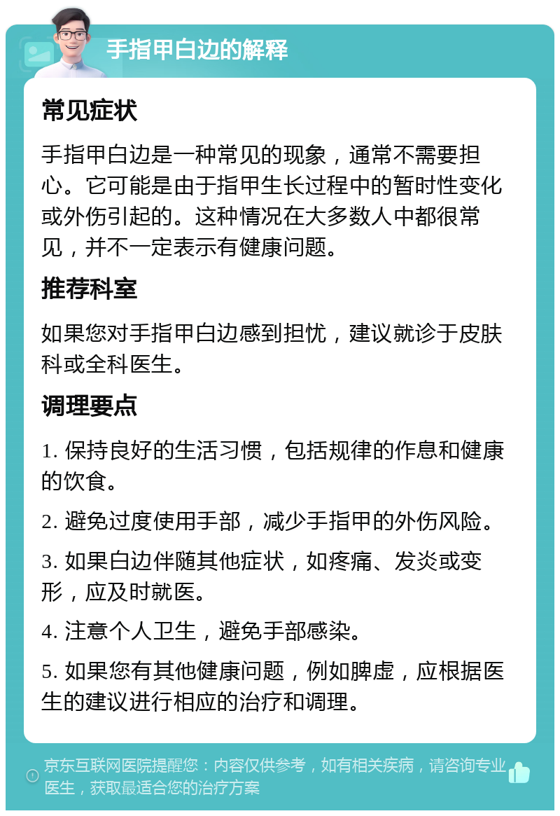 手指甲白边的解释 常见症状 手指甲白边是一种常见的现象，通常不需要担心。它可能是由于指甲生长过程中的暂时性变化或外伤引起的。这种情况在大多数人中都很常见，并不一定表示有健康问题。 推荐科室 如果您对手指甲白边感到担忧，建议就诊于皮肤科或全科医生。 调理要点 1. 保持良好的生活习惯，包括规律的作息和健康的饮食。 2. 避免过度使用手部，减少手指甲的外伤风险。 3. 如果白边伴随其他症状，如疼痛、发炎或变形，应及时就医。 4. 注意个人卫生，避免手部感染。 5. 如果您有其他健康问题，例如脾虚，应根据医生的建议进行相应的治疗和调理。