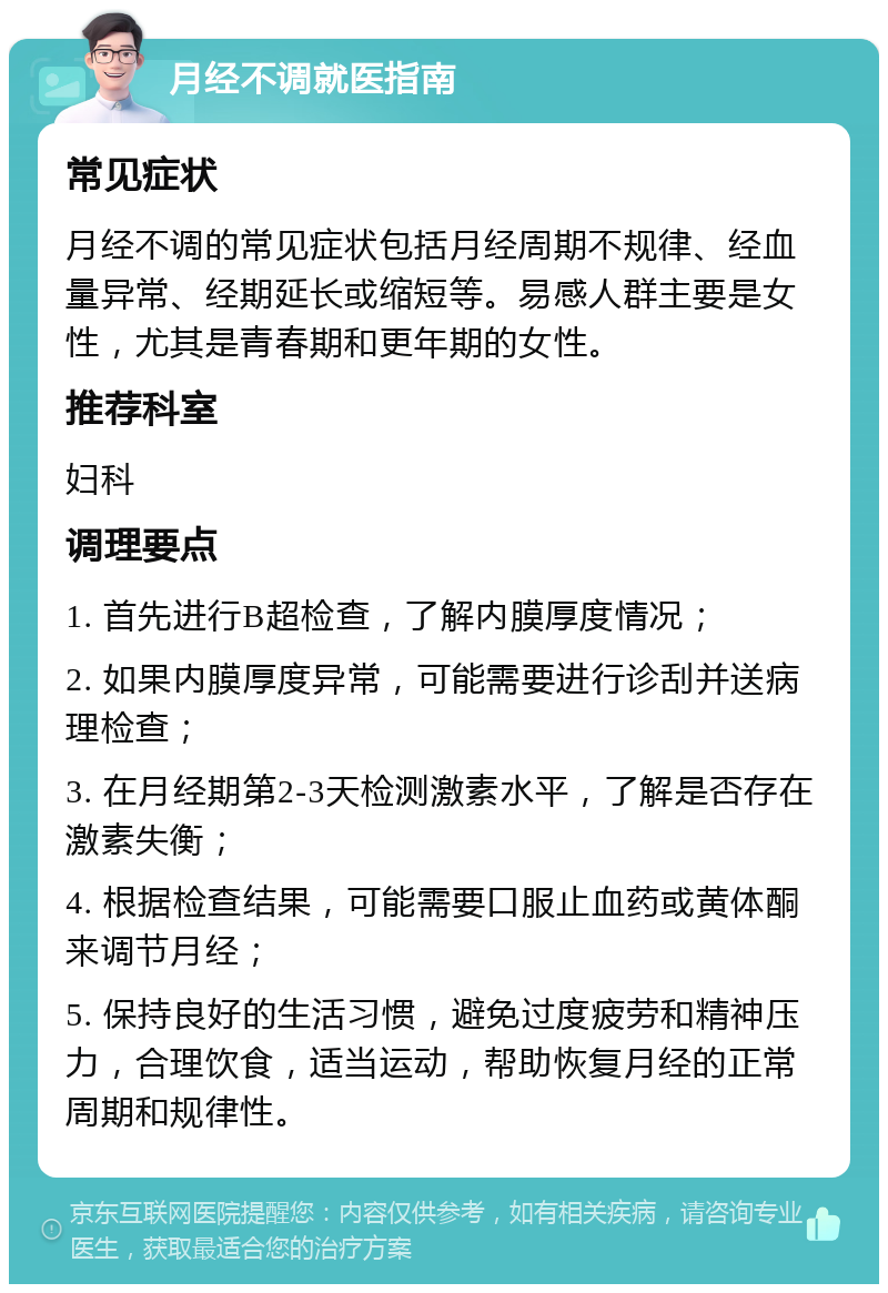 月经不调就医指南 常见症状 月经不调的常见症状包括月经周期不规律、经血量异常、经期延长或缩短等。易感人群主要是女性，尤其是青春期和更年期的女性。 推荐科室 妇科 调理要点 1. 首先进行B超检查，了解内膜厚度情况； 2. 如果内膜厚度异常，可能需要进行诊刮并送病理检查； 3. 在月经期第2-3天检测激素水平，了解是否存在激素失衡； 4. 根据检查结果，可能需要口服止血药或黄体酮来调节月经； 5. 保持良好的生活习惯，避免过度疲劳和精神压力，合理饮食，适当运动，帮助恢复月经的正常周期和规律性。