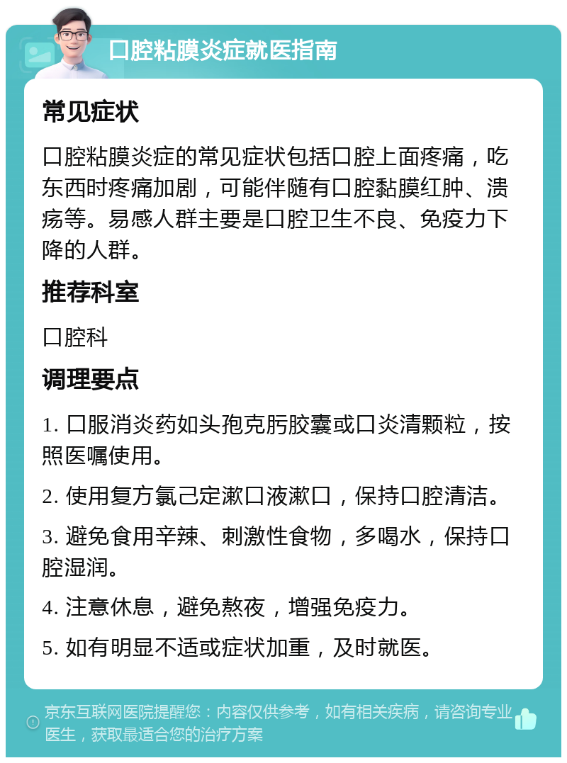 口腔粘膜炎症就医指南 常见症状 口腔粘膜炎症的常见症状包括口腔上面疼痛，吃东西时疼痛加剧，可能伴随有口腔黏膜红肿、溃疡等。易感人群主要是口腔卫生不良、免疫力下降的人群。 推荐科室 口腔科 调理要点 1. 口服消炎药如头孢克肟胶囊或口炎清颗粒，按照医嘱使用。 2. 使用复方氯己定漱口液漱口，保持口腔清洁。 3. 避免食用辛辣、刺激性食物，多喝水，保持口腔湿润。 4. 注意休息，避免熬夜，增强免疫力。 5. 如有明显不适或症状加重，及时就医。