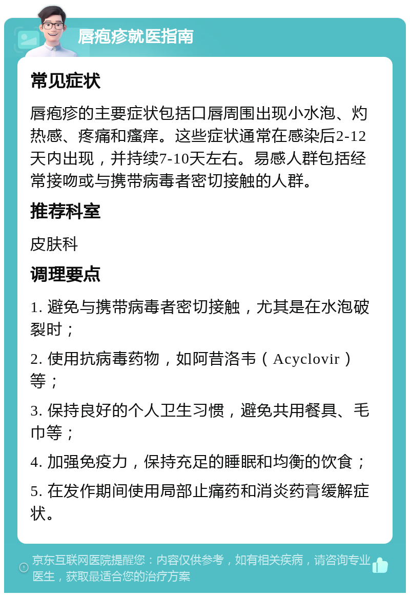 唇疱疹就医指南 常见症状 唇疱疹的主要症状包括口唇周围出现小水泡、灼热感、疼痛和瘙痒。这些症状通常在感染后2-12天内出现，并持续7-10天左右。易感人群包括经常接吻或与携带病毒者密切接触的人群。 推荐科室 皮肤科 调理要点 1. 避免与携带病毒者密切接触，尤其是在水泡破裂时； 2. 使用抗病毒药物，如阿昔洛韦（Acyclovir）等； 3. 保持良好的个人卫生习惯，避免共用餐具、毛巾等； 4. 加强免疫力，保持充足的睡眠和均衡的饮食； 5. 在发作期间使用局部止痛药和消炎药膏缓解症状。