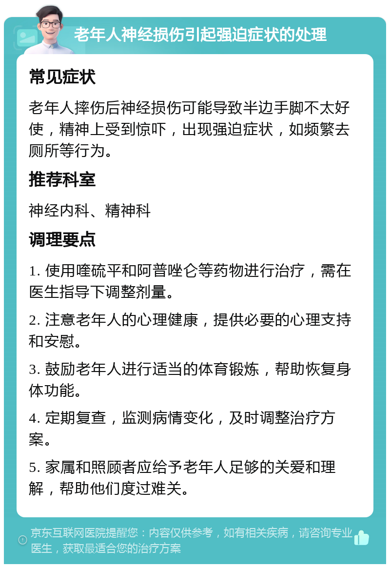 老年人神经损伤引起强迫症状的处理 常见症状 老年人摔伤后神经损伤可能导致半边手脚不太好使，精神上受到惊吓，出现强迫症状，如频繁去厕所等行为。 推荐科室 神经内科、精神科 调理要点 1. 使用喹硫平和阿普唑仑等药物进行治疗，需在医生指导下调整剂量。 2. 注意老年人的心理健康，提供必要的心理支持和安慰。 3. 鼓励老年人进行适当的体育锻炼，帮助恢复身体功能。 4. 定期复查，监测病情变化，及时调整治疗方案。 5. 家属和照顾者应给予老年人足够的关爱和理解，帮助他们度过难关。